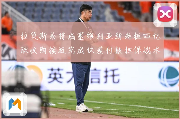 拉莫斯或将成塞维利亚新老板四亿欧收购接近完成仅差付款担保战术观察