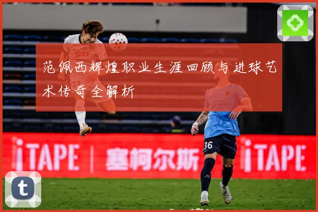 范佩西辉煌职业生涯回顾与进球艺术传奇全解析