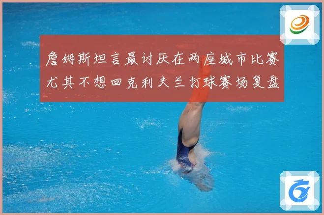 詹姆斯坦言最讨厌在两座城市比赛尤其不想回克利夫兰打球赛场复盘