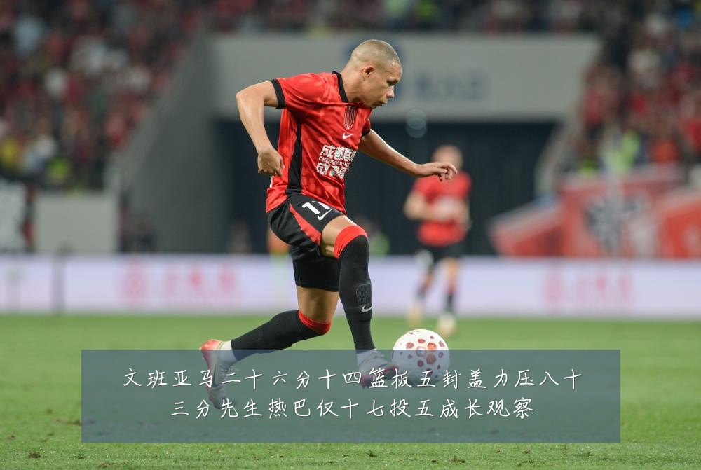 文班亚马二十六分十四篮板五封盖力压八十三分先生热巴仅十七投五成长观察